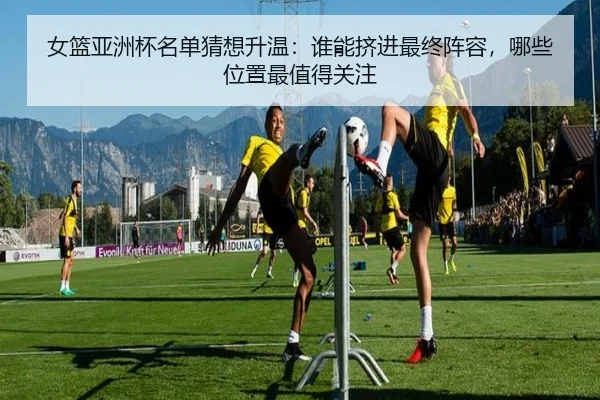 女篮亚洲杯名单猜想升温：谁能挤进最终阵容，哪些位置最值得关注 | kaiyun